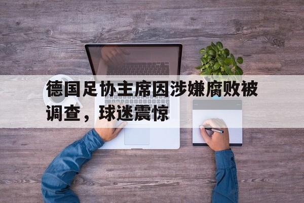 星空体育课程-德国足协主席因涉嫌腐败被调查，球迷震惊的简单介绍